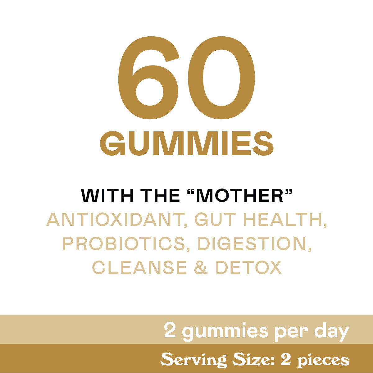 Text graphic stating: “60 gummies. With the Mother. Antioxidant, gut health, probiotics, digestion, cleanse & detox. 2 gummies per day. Serving size: 2 pieces.” Text is in gold, black, and white.